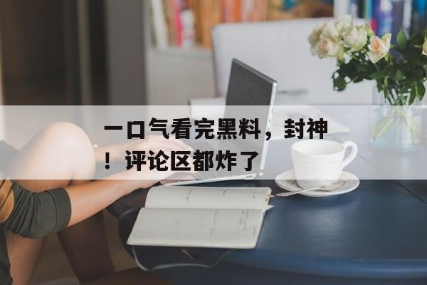 一口气看完黑料，封神！评论区都炸了